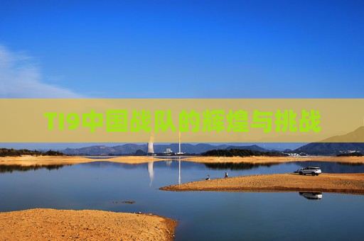 TI9中国战队的辉煌与挑战 TI9中国战队的辉煌与挑战