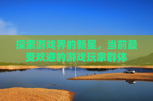 探索游戏界的新星，当前最受欢迎的游戏玩家群体