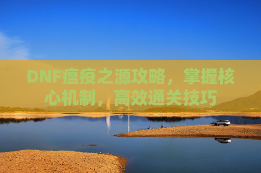 DNF瘟疫之源攻略，掌握核心机制，高效通关技巧