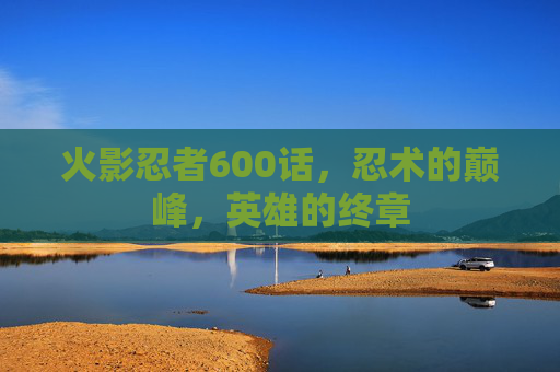 火影忍者600话,忍术的巅峰,英雄的终章 火影忍者600话,忍术的巅峰,英雄的终章