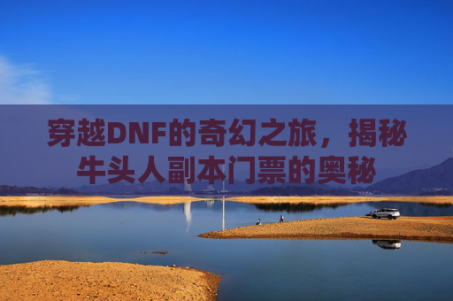 穿越DNF的奇幻之旅,揭秘牛头人副本门票的奥秘 穿越DNF的奇幻之旅,揭秘牛头人副本门票的奥秘