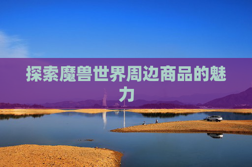探索魔兽世界周边商品的魅力