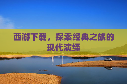 西游下载，探索经典之旅的现代演绎