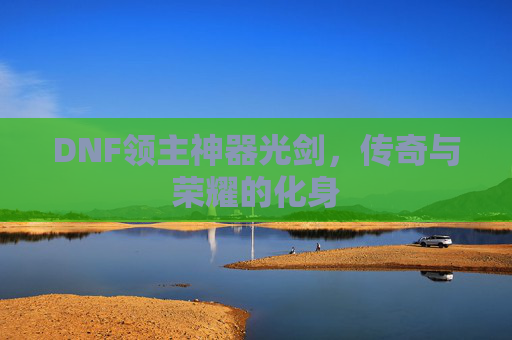 DNF领主神器光剑,传奇与荣耀的化身 DNF领主神器光剑,传奇与荣耀的化身
