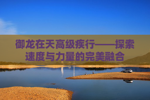 御龙在天高级疾行——探索速度与力量的完美融合