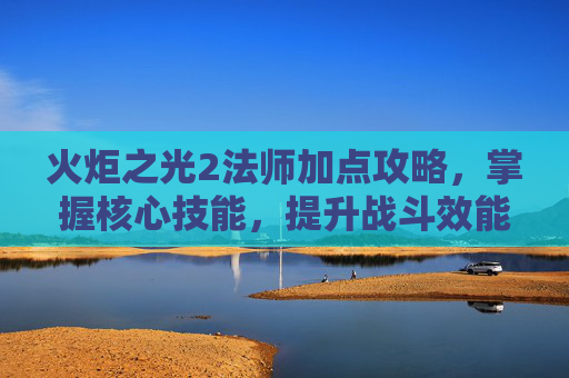 火炬之光2法师加点攻略,掌握核心技能,提升战斗效能 火炬之光2法师加点攻略,掌握核心技能,提升战斗效能