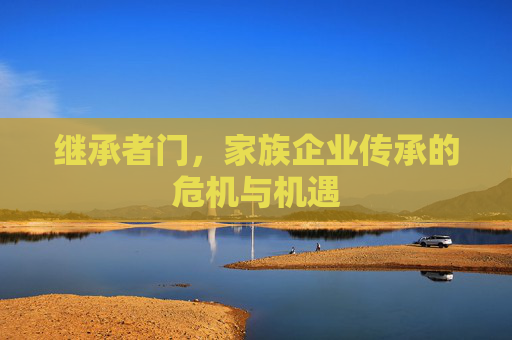 继承者门，家族企业传承的危机与机遇