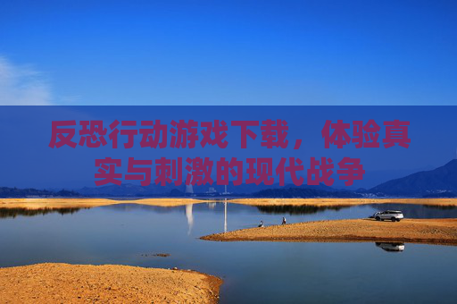 反恐行动游戏下载，体验真实与刺激的现代战争