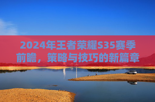2024年王者荣耀S35赛季前瞻,策略与技巧的新篇章 2024年王者荣耀S35赛季前瞻,策略与技巧的新篇章