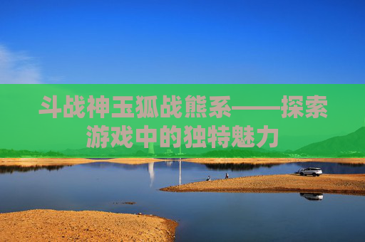 斗战神玉狐战熊系——探索游戏中的独特魅力