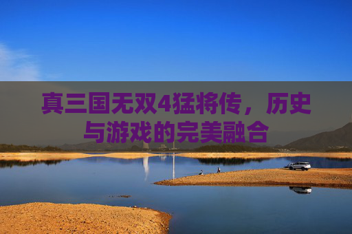 真三国无双4猛将传,历史与游戏的完美融合 真三国无双4猛将传,历史与游戏的完美融合