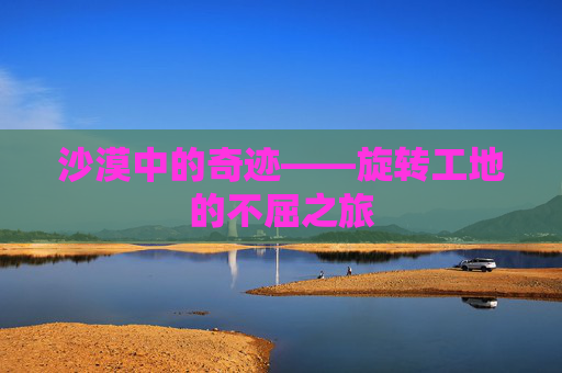 沙漠中的奇迹——旋转工地的不屈之旅 沙漠中的奇迹——旋转工地的不屈之旅