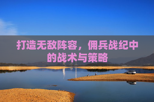 打造无敌阵容,佣兵战纪中的战术与策略 打造无敌阵容,佣兵战纪中的战术与策略