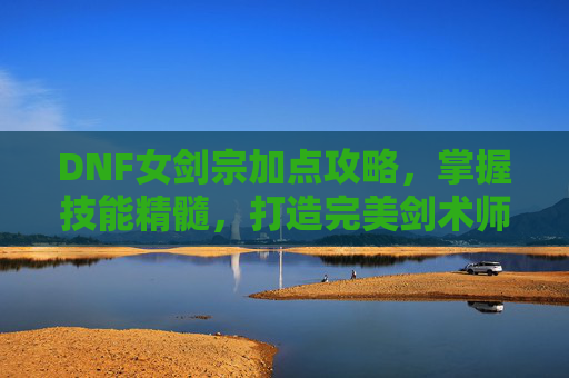 DNF女剑宗加点攻略，掌握技能精髓，打造完美剑术师