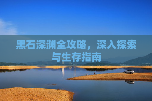 黑石深渊全攻略，深入探索与生存指南