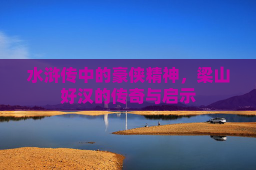 水浒传中的豪侠精神，梁山好汉的传奇与启示