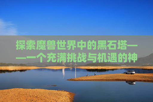 探索魔兽世界中的黑石塔——一个充满挑战与机遇的神秘之地