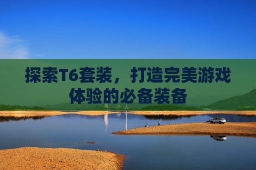 探索T6套装，打造完美游戏体验的必备装备