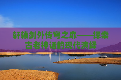 轩辕剑外传穹之扉——探索古老神话的现代演绎