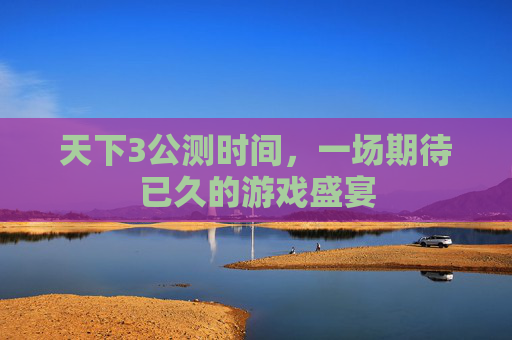 天下3公测时间，一场期待已久的游戏盛宴
