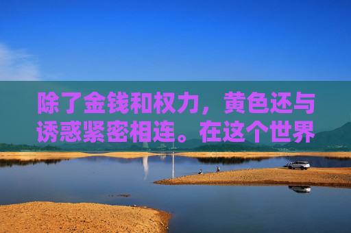 除了金钱和权力,黄色还与诱惑紧密相连。在这个世界中,人们常常被各种诱惑所困扰,从物质的享受到精神的满足。然而,这些诱惑往往会导致人们迷失自我,忘记了最初的目标和价值观 除了金钱和权力,黄色还与诱惑紧密相连。在这个世界中,人们常常被各种诱惑所困扰,从物质的享受到精神的满足。然而,这些诱惑往往会导致人们迷失自我,忘记了最初的目标和价值观
