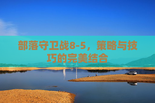 部落守卫战8-5,策略与技巧的完美结合 部落守卫战8-5,策略与技巧的完美结合