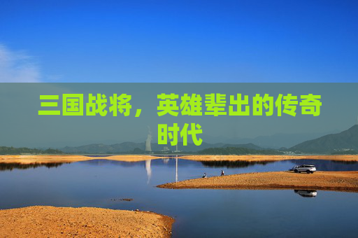 三国战将，英雄辈出的传奇时代