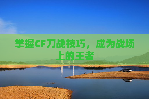 掌握CF刀战技巧，成为战场上的王者