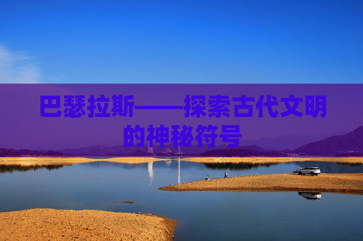 巴瑟拉斯——探索古代文明的神秘符号 巴瑟拉斯——探索古代文明的神秘符号