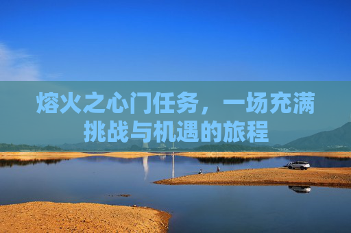 熔火之心门任务,一场充满挑战与机遇的旅程 熔火之心门任务,一场充满挑战与机遇的旅程