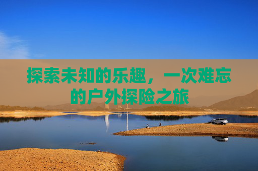 探索未知的乐趣，一次难忘的户外探险之旅