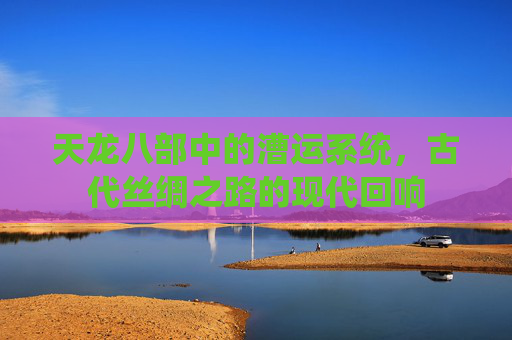 天龙八部中的漕运系统,古代丝绸之路的现代回响 天龙八部中的漕运系统,古代丝绸之路的现代回响