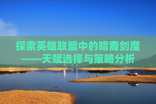 探索英雄联盟中的暗裔剑魔——天赋选择与策略分析 探索英雄联盟中的暗裔剑魔——天赋选择与策略分析
