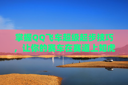 掌握QQ飞车超级起步技巧，让你的赛车在赛道上如虎添翼