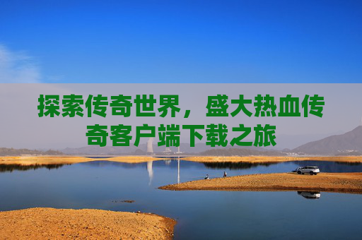 探索传奇世界,盛大热血传奇客户端下载之旅 探索传奇世界,盛大热血传奇客户端下载之旅