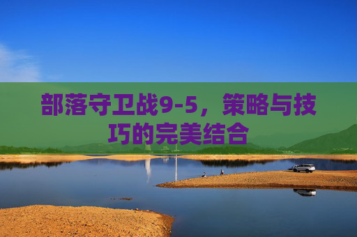 部落守卫战9-5，策略与技巧的完美结合