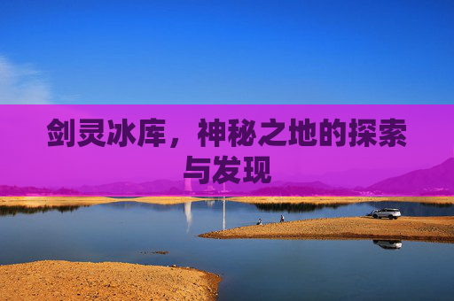 剑灵冰库,神秘之地的探索与发现 剑灵冰库,神秘之地的探索与发现