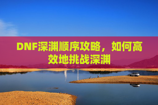 DNF深渊顺序攻略,如何高效地挑战深渊 DNF深渊顺序攻略,如何高效地挑战深渊