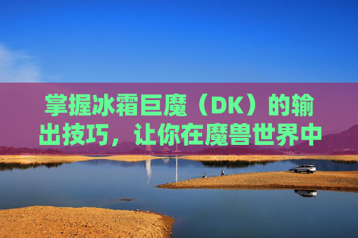 掌握冰霜巨魔（DK）的输出技巧，让你在魔兽世界中大放异彩