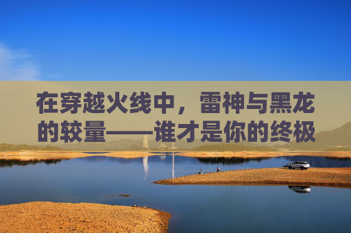 在穿越火线中，雷神与黑龙的较量——谁才是你的终极选择？