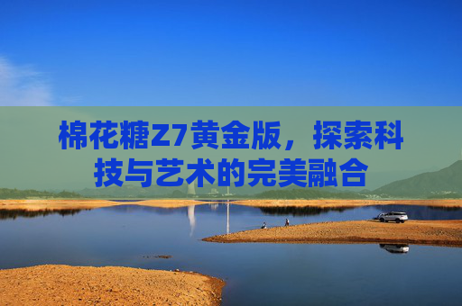 棉花糖Z7黄金版，探索科技与艺术的完美融合