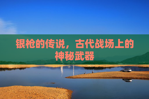 银枪的传说,古代战场上的神秘武器 银枪的传说,古代战场上的神秘武器
