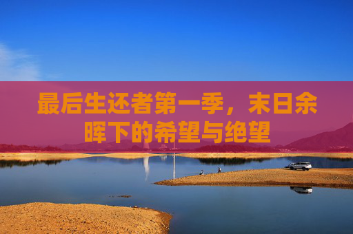 最后生还者第一季,末日余晖下的希望与绝望 最后生还者第一季,末日余晖下的希望与绝望