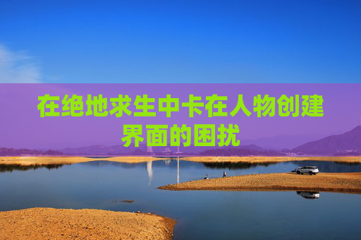 在绝地求生中卡在人物创建界面的困扰