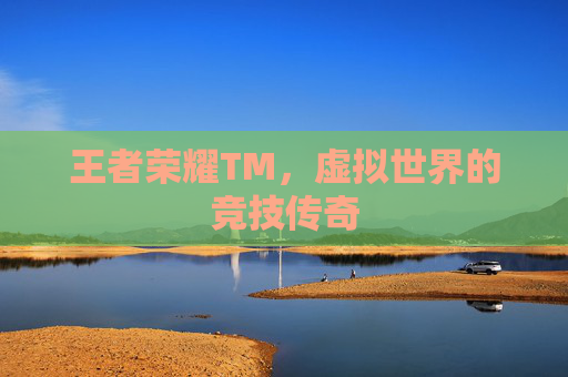 王者荣耀TM，虚拟世界的竞技传奇