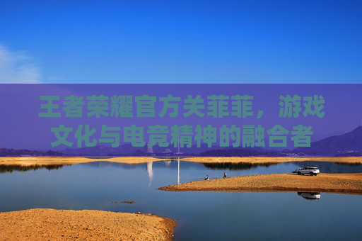 王者荣耀官方关菲菲,游戏文化与电竞精神的融合者 王者荣耀官方关菲菲,游戏文化与电竞精神的融合者