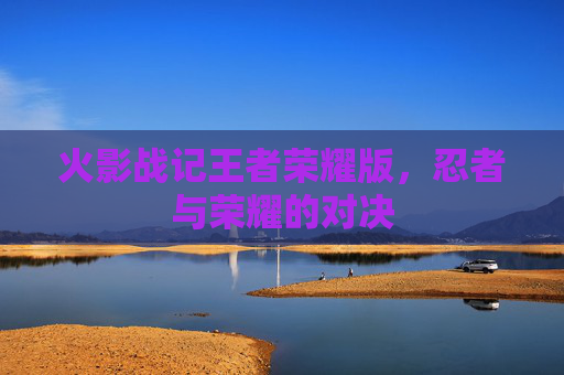火影战记王者荣耀版，忍者与荣耀的对决