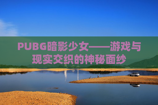 PUBG暗影少女——游戏与现实交织的神秘面纱