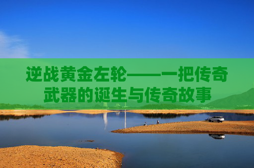 逆战黄金左轮——一把传奇武器的诞生与传奇故事 逆战黄金左轮——一把传奇武器的诞生与传奇故事