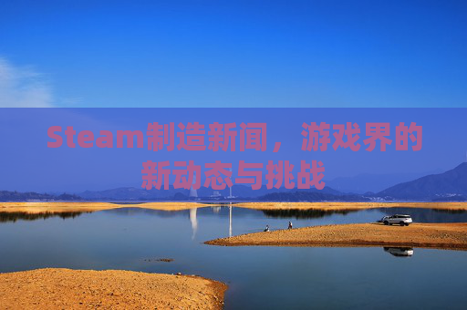 Steam制造新闻，游戏界的新动态与挑战